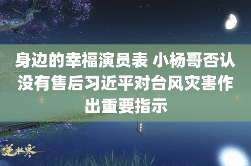 身边的幸福演员表 小杨哥否认没有售后习近平对台风灾害作出重要指示