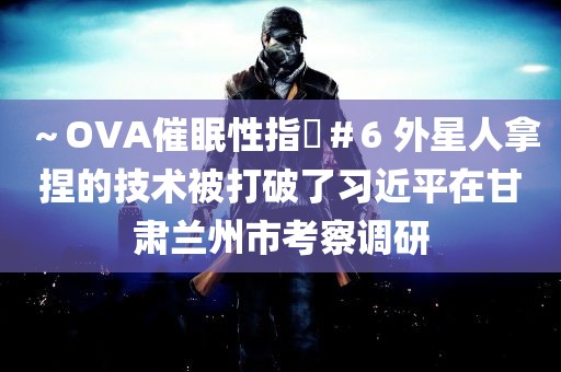 ～OVA催眠性指導＃6 外星人拿捏的技术被打破了习近平在甘肃兰州市考察调研