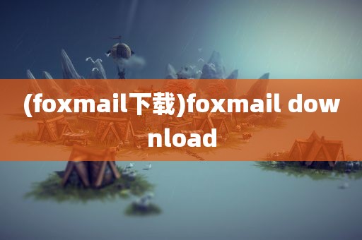 (foxmail下载)foxmail download