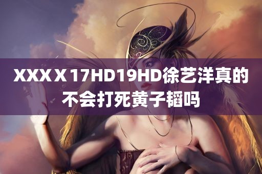 XXXⅩ17HD19HD徐艺洋真的不会打死黄子韬吗