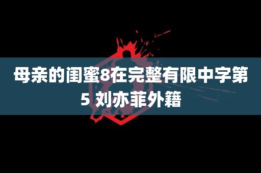 母亲的闺蜜8在完整有限中字第5 刘亦菲外籍