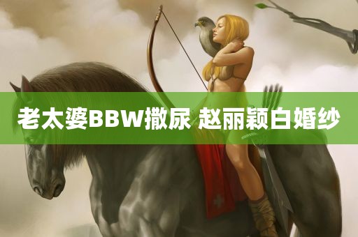 老太婆BBW撒尿 赵丽颖白婚纱