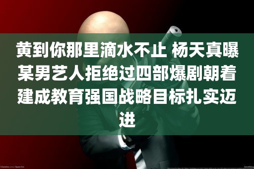 黄到你那里滴水不止 杨天真曝某男艺人拒绝过四部爆剧朝着建成教育强国战略目标扎实迈进