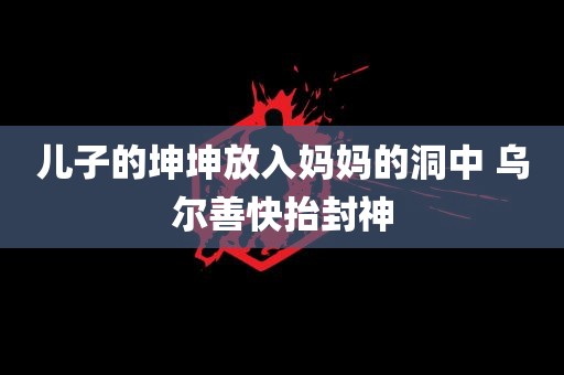 儿子的坤坤放入妈妈的洞中 乌尔善快抬封神