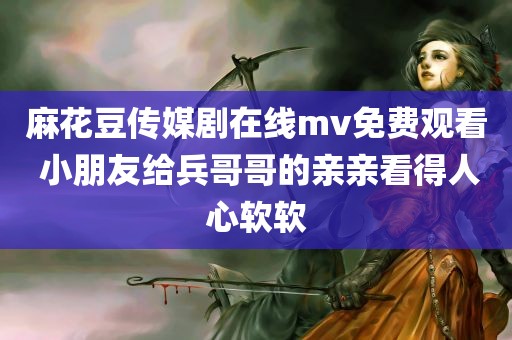 麻花豆传媒剧在线mv免费观看 小朋友给兵哥哥的亲亲看得人心软软