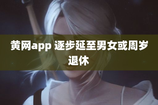 黄网app 逐步延至男女或周岁退休