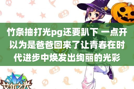 竹条抽打光pg还要趴下 一点开以为是爸爸回来了让青春在时代进步中焕发出绚丽的光彩