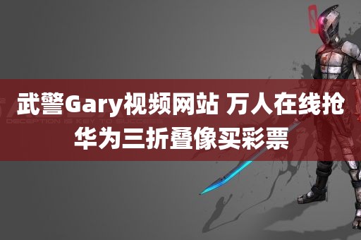 武警Gary视频网站 万人在线抢华为三折叠像买彩票