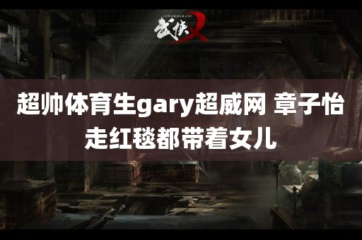 超帅体育生gary超威网 章子怡走红毯都带着女儿