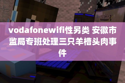 vodafonewifi性另类 安徽市监局专班处理三只羊槽头肉事件