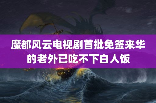 魔都风云电视剧首批免签来华的老外已吃不下白人饭