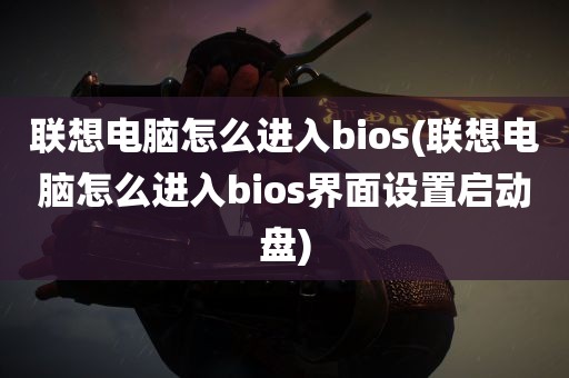 联想电脑怎么进入bios(联想电脑怎么进入bios界面设置启动盘)