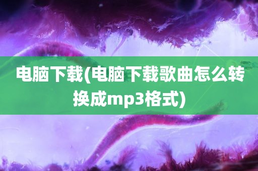 电脑下载(电脑下载歌曲怎么转换成mp3格式)