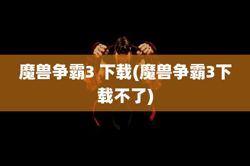 魔兽争霸3 下载(魔兽争霸3下载不了)