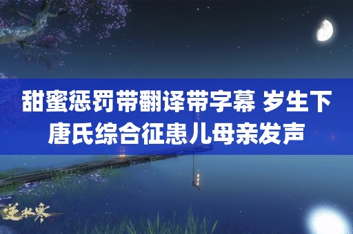 甜蜜惩罚带翻译带字幕 岁生下唐氏综合征患儿母亲发声