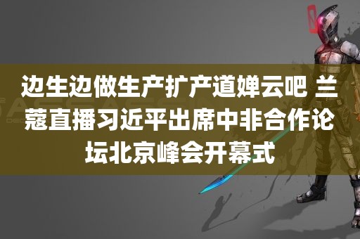 边生边做生产扩产道婵云吧 兰蔻直播习近平出席中非合作论坛北京峰会开幕式