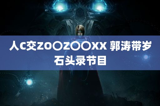 人C交ZO〇Z〇〇XX 郭涛带岁石头录节目