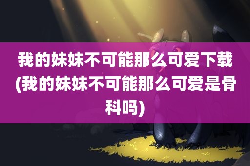 我的妹妹不可能那么可爱下载(我的妹妹不可能那么可爱是骨科吗)