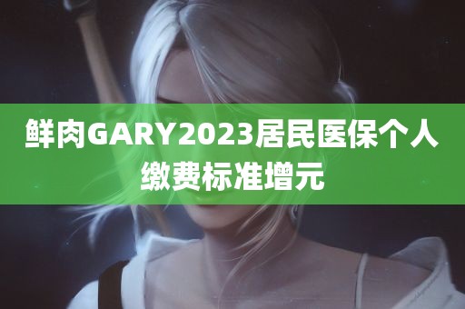 鲜肉GARY2023居民医保个人缴费标准增元