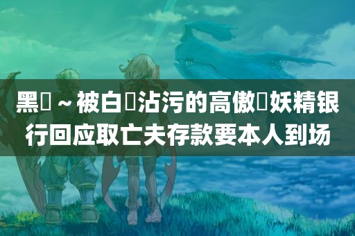 黑獸～被白濁沾污的高傲聖妖精银行回应取亡夫存款要本人到场