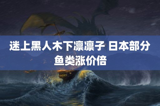 迷上黑人木下凛凛子 日本部分鱼类涨价倍