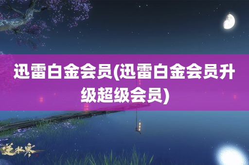 迅雷白金会员(迅雷白金会员升级超级会员)