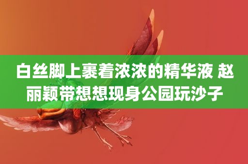 白丝脚上裹着浓浓的精华液 赵丽颖带想想现身公园玩沙子