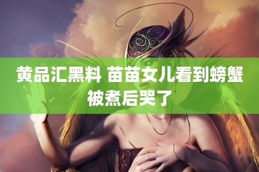 黄品汇黑料 苗苗女儿看到螃蟹被煮后哭了