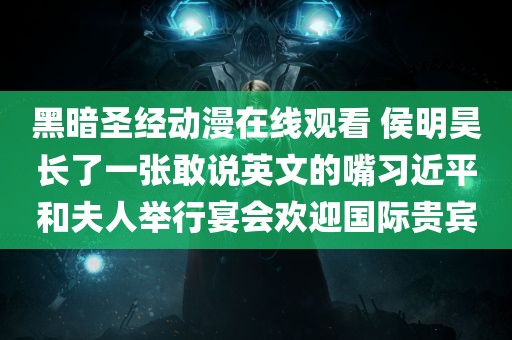 黑暗圣经动漫在线观看 侯明昊长了一张敢说英文的嘴习近平和夫人举行宴会欢迎国际贵宾