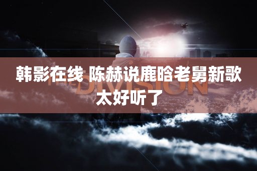 韩影在线 陈赫说鹿晗老舅新歌太好听了