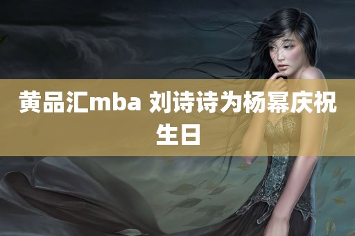 黄品汇mba 刘诗诗为杨幂庆祝生日