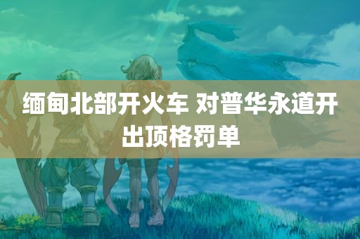 缅甸北部开火车 对普华永道开出顶格罚单