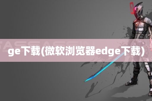 ge下载(微软浏览器edge下载)