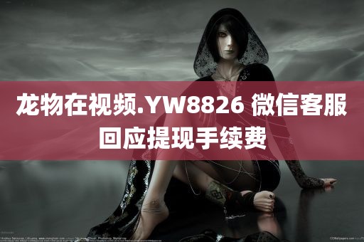 龙物在视频.YW8826 微信客服回应提现手续费