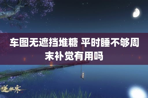 车图无遮挡堆糖 平时睡不够周末补觉有用吗