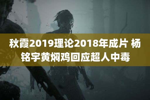 秋霞2019理论2018年成片 杨铭宇黄焖鸡回应超人中毒