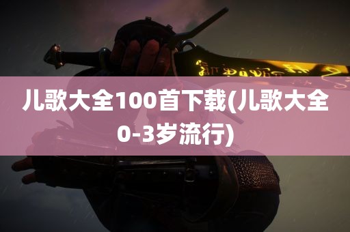 儿歌大全100首下载(儿歌大全0-3岁流行)