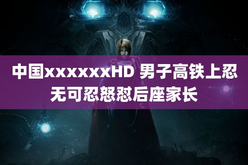 中国xxxxxxHD 男子高铁上忍无可忍怒怼后座家长