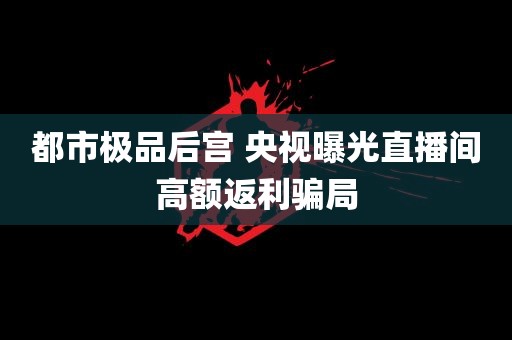 都市极品后宫 央视曝光直播间高额返利骗局