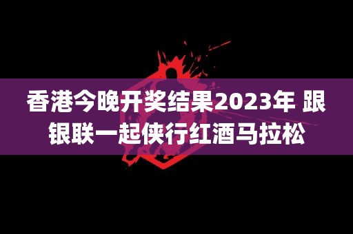 香港今晚开奖结果2023年 跟银联一起侠行红酒马拉松