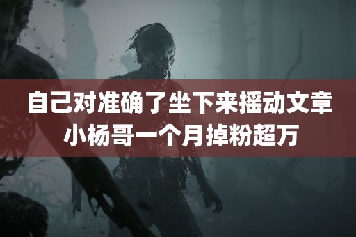 自己对准确了坐下来摇动文章 小杨哥一个月掉粉超万