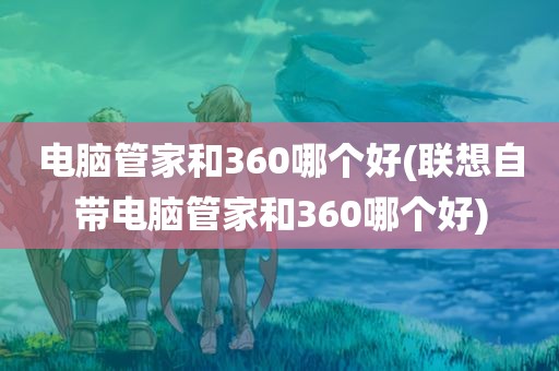 电脑管家和360哪个好(联想自带电脑管家和360哪个好)