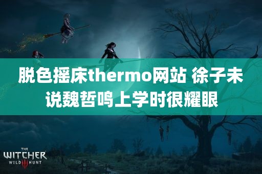 脱色摇床thermo网站 徐子未说魏哲鸣上学时很耀眼