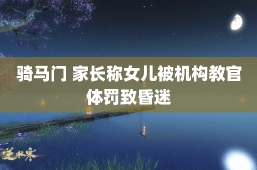 骑马门 家长称女儿被机构教官体罚致昏迷