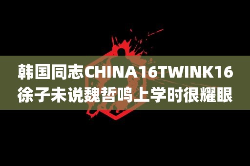 韩国同志CHINA16TWINK16徐子未说魏哲鸣上学时很耀眼