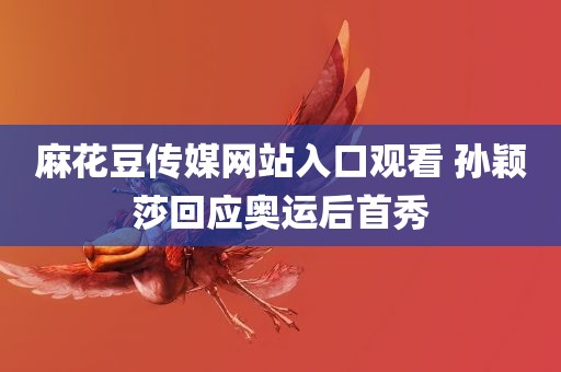 麻花豆传媒网站入口观看 孙颖莎回应奥运后首秀