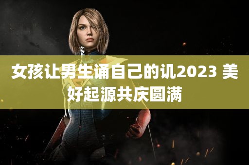 女孩让男生诵自己的讥2023 美好起源共庆圆满