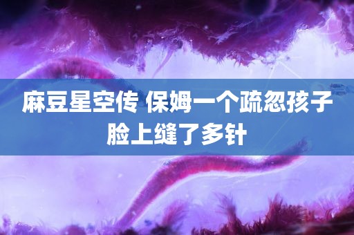 麻豆星空传 保姆一个疏忽孩子脸上缝了多针