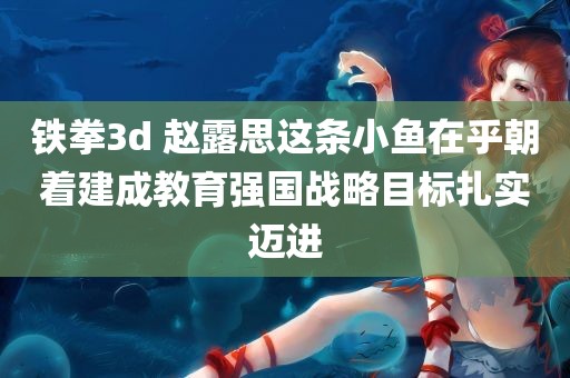 铁拳3d 赵露思这条小鱼在乎朝着建成教育强国战略目标扎实迈进