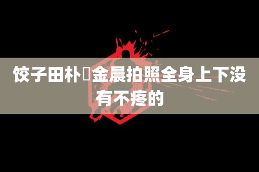 饺子田朴珺金晨拍照全身上下没有不疼的